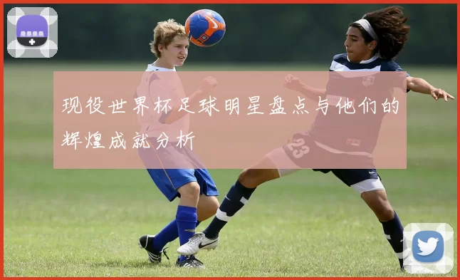 现役世界杯足球明星盘点与他们的辉煌成就分析