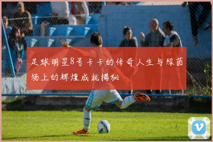 足球明星8号卡卡的传奇人生与绿茵场上的辉煌成就揭秘