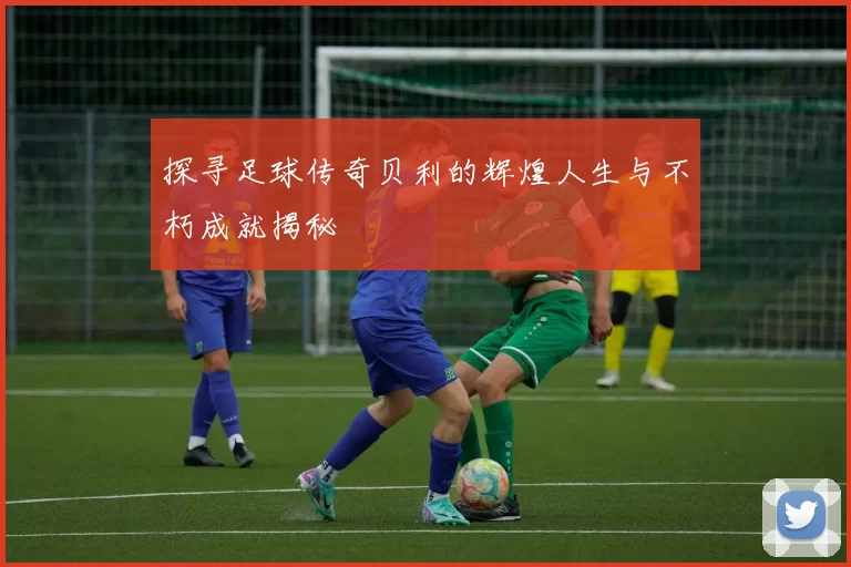 探寻足球传奇贝利的辉煌人生与不朽成就揭秘