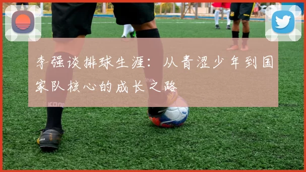 李强谈排球生涯：从青涩少年到国家队核心的成长之路