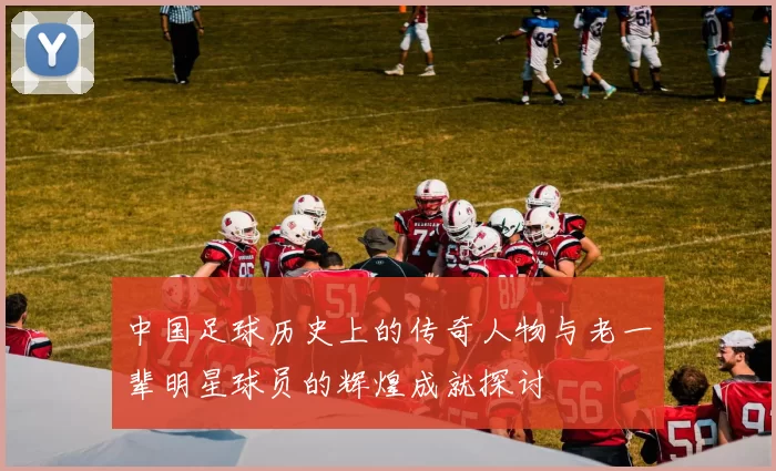 中国足球历史上的传奇人物与老一辈明星球员的辉煌成就探讨