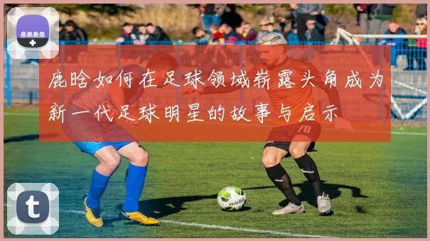 鹿晗如何在足球领域崭露头角成为新一代足球明星的故事与启示