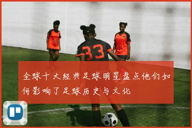 全球十大经典足球明星盘点他们如何影响了足球历史与文化