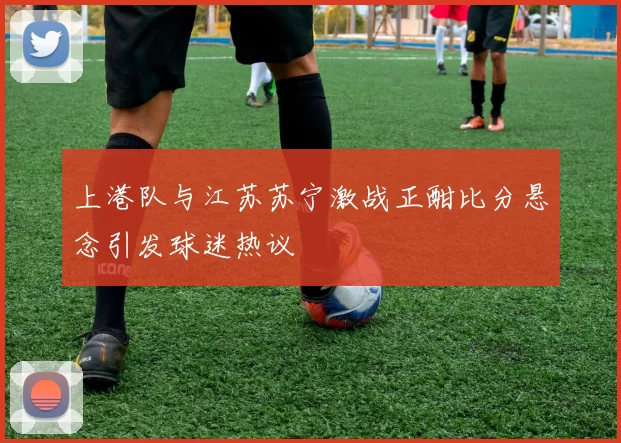 上港队与江苏苏宁激战正酣比分悬念引发球迷热议