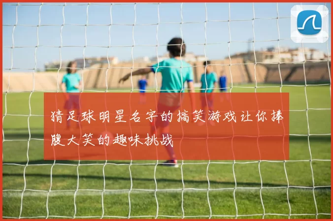 猜足球明星名字的搞笑游戏让你捧腹大笑的趣味挑战
