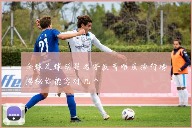 全球足球明星名字发音难度排行榜揭秘你能念对几个