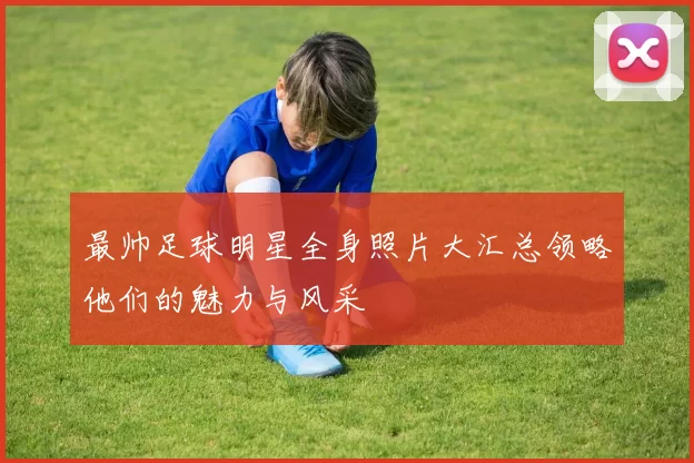 最帅足球明星全身照片大汇总领略他们的魅力与风采