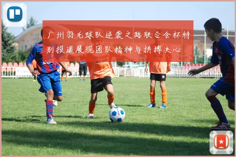 广州羽毛球队逆袭之路联合会杯特别报道展现团队精神与拼搏决心
