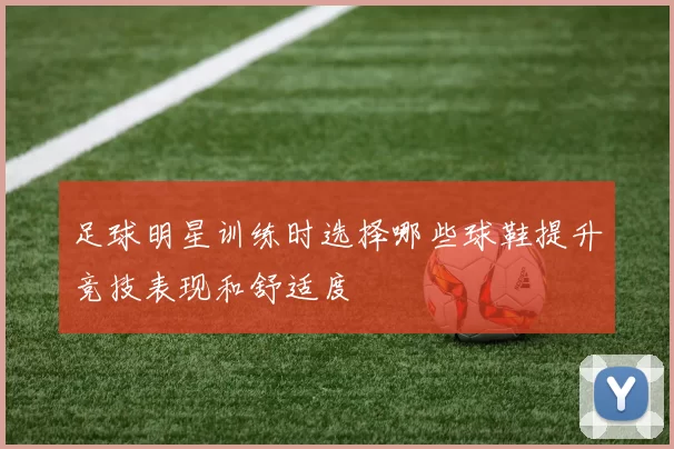 足球明星训练时选择哪些球鞋提升竞技表现和舒适度