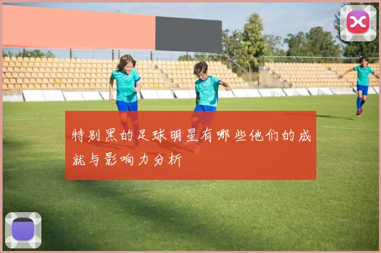 特别黑的足球明星有哪些他们的成就与影响力分析