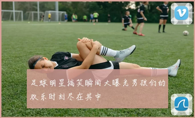 足球明星搞笑瞬间大曝光男孩们的欢乐时刻尽在其中