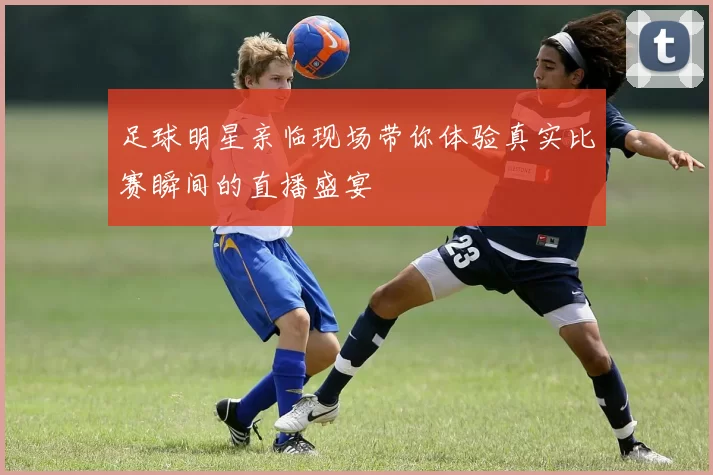 足球明星亲临现场带你体验真实比赛瞬间的直播盛宴