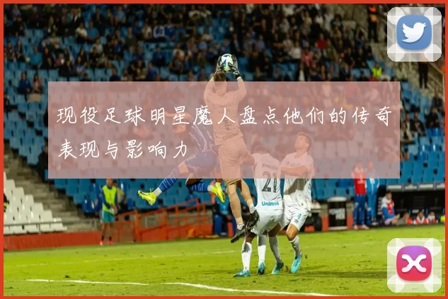 现役足球明星魔人盘点他们的传奇表现与影响力