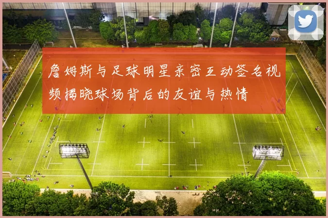 詹姆斯与足球明星亲密互动签名视频揭晓球场背后的友谊与热情