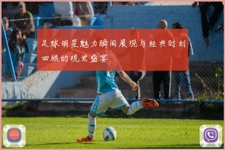 足球明星魅力瞬间展现与经典时刻回顾的视觉盛宴