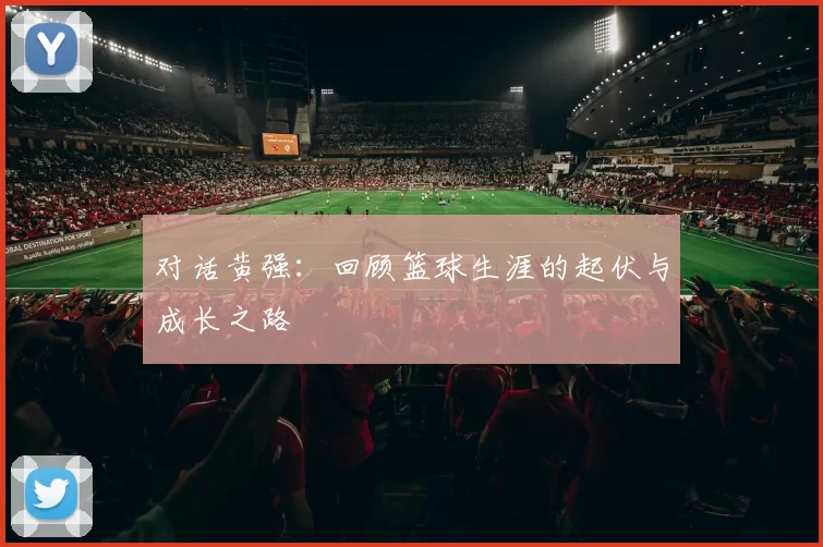 对话黄强：回顾篮球生涯的起伏与成长之路
