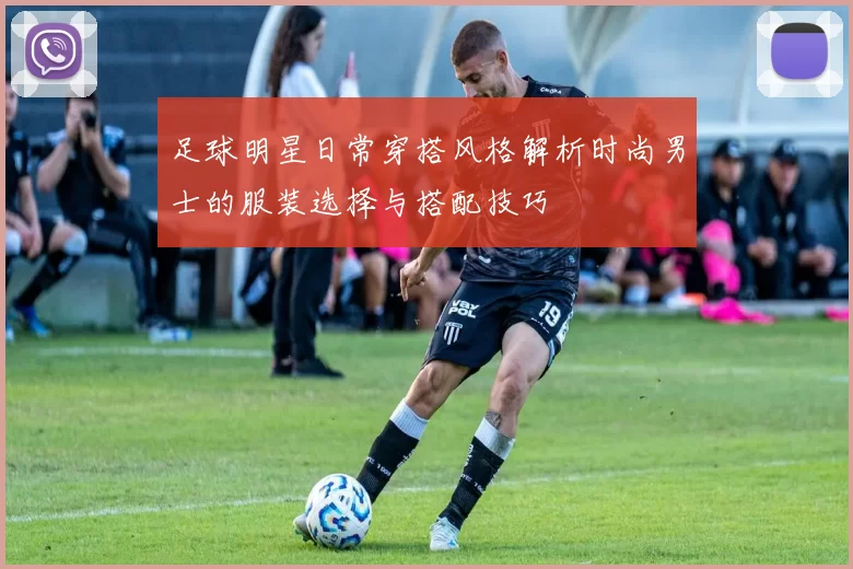 足球明星日常穿搭风格解析时尚男士的服装选择与搭配技巧