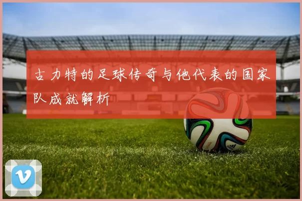 古力特的足球传奇与他代表的国家队成就解析