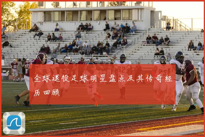 全球退役足球明星盘点及其传奇经历回顾