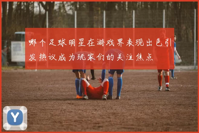 哪个足球明星在游戏界表现出色引发热议成为玩家们的关注焦点