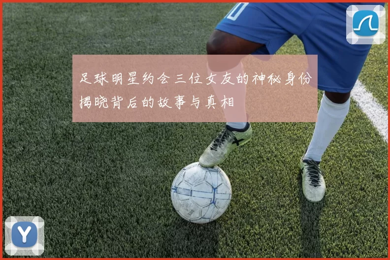 足球明星约会三位女友的神秘身份揭晓背后的故事与真相