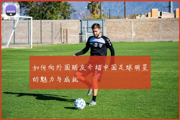 如何向外国朋友介绍中国足球明星的魅力与成就
