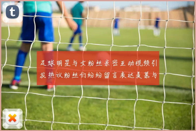 足球明星与女粉丝亲密互动视频引发热议粉丝们纷纷留言表达羡慕与支持