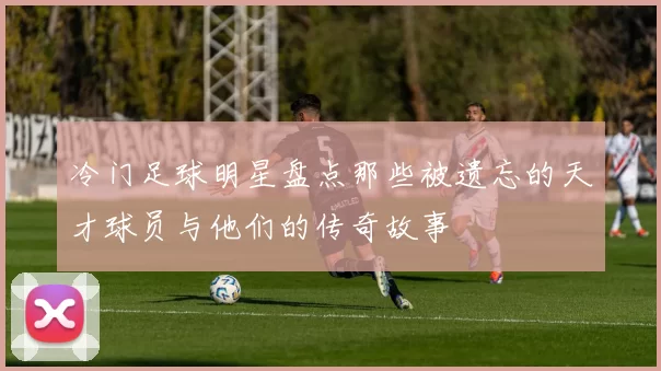 冷门足球明星盘点那些被遗忘的天才球员与他们的传奇故事