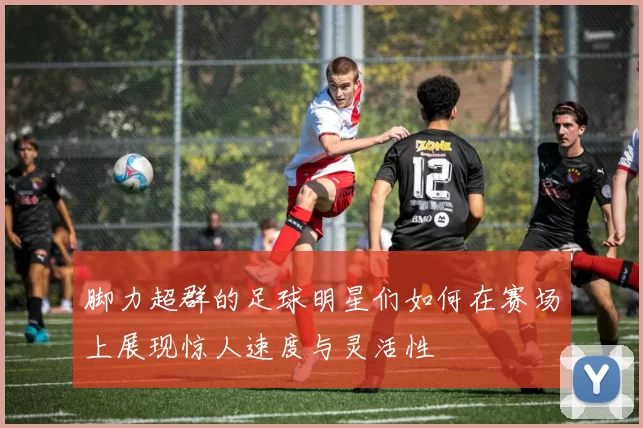 脚力超群的足球明星们如何在赛场上展现惊人速度与灵活性