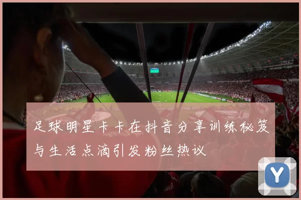 足球明星卡卡在抖音分享训练秘笈与生活点滴引发粉丝热议