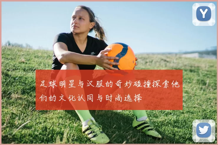 足球明星与汉服的奇妙碰撞探索他们的文化认同与时尚选择