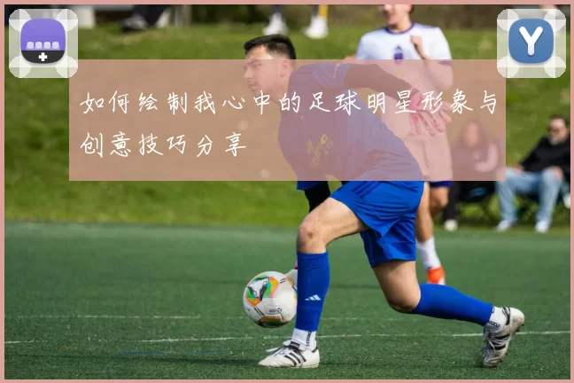如何绘制我心中的足球明星形象与创意技巧分享