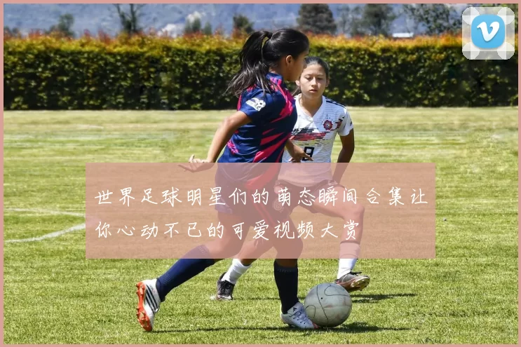 世界足球明星们的萌态瞬间合集让你心动不已的可爱视频大赏